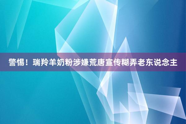 警惕！瑞羚羊奶粉涉嫌荒唐宣传糊弄老东说念主